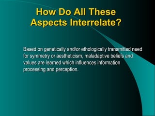 How Do All These Aspects Interrelate? Based on genetically and/or ethologically transmitted need for symmetry or aestheticism, maladaptive beliefs and values are learned which influences information processing and perception. 