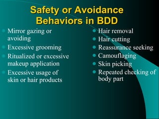 Safety or Avoidance Behaviors in BDD Mirror gazing or avoiding Excessive grooming Ritualized or excessive makeup application Excessive usage of skin or hair products Hair removal Hair cutting Reassurance seeking Camouflaging Skin picking Repeated checking of body part 