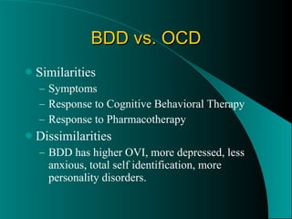 BDD vs. OCD Similarities  Symptoms Response to Cognitive Behavioral Therapy Response to Pharmacotherapy Dissimilarities BDD has higher OVI, more depressed, less anxious, total self identification, more personality disorders.  