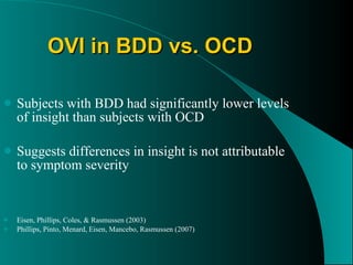 OVI in BDD vs. OCD Subjects with BDD had significantly lower levels of insight than subjects with OCD Suggests differences in insight is not attributable to symptom severity Eisen, Phillips, Coles, & Rasmussen (2003) Phillips, Pinto, Menard, Eisen, Mancebo, Rasmussen (2007) 