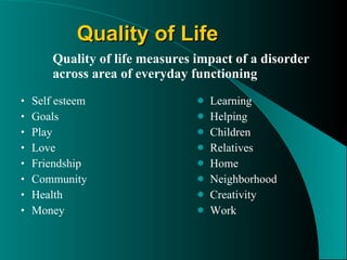 Quality of Life Quality of life measures impact of a disorder across area of everyday functioning Self esteem Goals Play Love  Friendship Community Health Money Learning Helping Children  Relatives Home  Neighborhood Creativity Work 