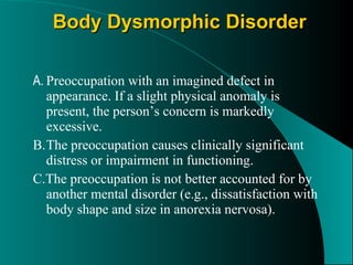 Body Dysmorphic Disorder A. Preoccupation with an imagined defect in appearance. If a slight physical anomaly is present, the person’s concern is markedly excessive. B. The preoccupation causes clinically significant distress or impairment in functioning. C.The preoccupation is not better accounted for by another mental disorder (e.g., dissatisfaction with body shape and size in anorexia nervosa). 