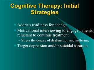 Cognitive Therapy: Initial Strategies Address readiness for change Motivational interviewing to engage patients reluctant to continue treatment Stress the degree of dysfunction and suffering Target depression and/or suicidal ideation 