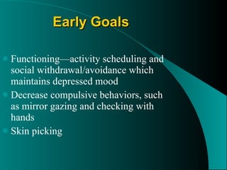 Early Goals Functioning — activity scheduling and social withdrawal/avoidance which maintains depressed mood  Decrease compulsive behaviors, such as mirror gazing and checking with hands  Skin picking  