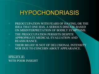 HYPOCHONDRIASIS PREOCCUPATION WITH FEARS OF HAVING, OR THE IDEA THAT ONE HAS, A SERIOUS DISEASE BASED ON MISINTERPRETATION OF BODILY SYMPTOMS THE PREOCCUPATION PERSISTS DESPITE APPROPRIATE MEDICAL EVALUATION AND REASSURANCE. THEIR BELIEF IS NOT OF DELUSIONAL INTENSITY NOR DUE TO CONCERN ABOUT APPEARANCE. SPECIFY IF: WITH POOR INSIGHT 