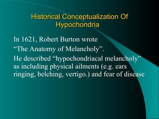 Historical Conceptualization Of Hypochondria In 1621, Robert Burton wrote  “ The Anatomy of Melancholy”.  He described “hypochondriacal melancholy” as including physical ailments (e.g. ears ringing, belching, vertigo.) and fear of disease 