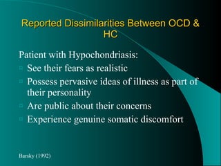 Reported Dissimilarities Between OCD & HC Patient with Hypochondriasis: See their fears as realistic Possess pervasive ideas of illness as part of their personality Are public about their concerns Experience genuine somatic discomfort Barsky (1992) 