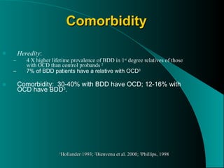 Comorbidity Heredity : 4 X higher lifetime prevalence of BDD in 1 st  degree relatives of those with OCD than control probands  2 7% of BDD patients have a relative with OCD 3 Comorbidity:  30-40% with BDD have OCD; 12-16% with OCD have BDD 3 . 1 Hollander 1993;  2 Bienvenu et al. 2000;  3 Phillips, 1998 