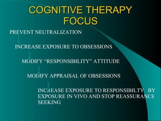 COGNITIVE THERAPY FOCUS PREVENT NEUTRALIZATION INCREASE EXPOSURE TO OBSESSIONS MODIFY “RESPONSIBILITY” ATTITUDE MODIFY APPRAISAL OF OBSESSIONS INCREASE EXPOSURE TO RESPONSIBILTY  BY EXPOSURE IN VIVO AND STOP REASSURANCE SEEKING 