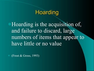 Hoarding Hoarding is the acquisition of, and failure to discard, large numbers of items that appear to have little or no value (Frost & Gross, 1993) 
