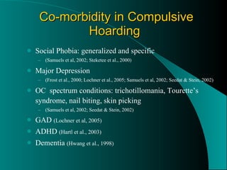 Co-morbidity in Compulsive Hoarding   Social Phobia: generalized and specific  (Samuels et al, 2002; Steketee et al., 2000) Major Depression  (Frost et al., 2000; Lochner et al., 2005; Samuels et al, 2002; Seedat & Stein, 2002) OC  spectrum conditions: trichotillomania, Tourette’s syndrome, nail biting, skin picking (Samuels et al, 2002; Seedat & Stein, 2002) GAD  (Lochner et al, 2005) ADHD  (Hartl et al., 2003) Dementia  (Hwang et al., 1998) 