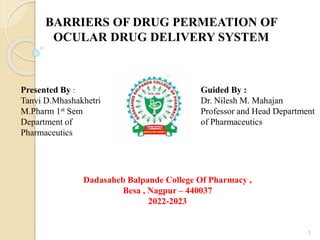 BARRIERS OF DRUG PERMEATION OF
OCULAR DRUG DELIVERY SYSTEM
Presented By :
Tanvi D.Mhashakhetri
M.Pharm 1st Sem
Department of
Pharmaceutics
Guided By :
Dr. Nilesh M. Mahajan
Professor and Head Department
of Pharmaceutics
Dadasaheb Balpande College Of Pharmacy ,
Besa , Nagpur – 440037
2022-2023
1
 