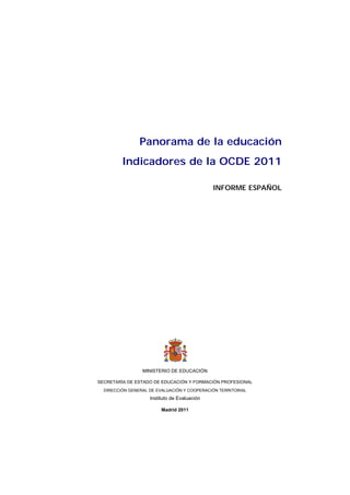 Panorama de la educación
         Indicadores de la OCDE 2011

                                              INFORME ESPAÑOL


                                
                                




                 MINISTERIO DE EDUCACIÓN

SECRETARÍA DE ESTADO DE EDUCACIÓN Y FORMACIÓN PROFESIONAL
  DIRECCIÓN GENERAL DE EVALUACIÓN Y COOPERACIÓN TERRITORIAL
                    Instituto de Evaluación

                         Madrid 2011
 