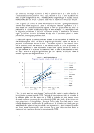 Panorama de la educación. Indicadores de la OCDE 2011 
 Informe español  




que partían de porcentajes superiores al 70% de población de 55 a 64 años titulada en
Educación Secundaria superior en 1997 y cuya población de 25 a 34 años titulada en esta
etapa en 2009 está próxima al 90%. Finlandia aumenta sus porcentajes de titulados en esas
mismas fechas del 40% al 90% y Corea del Norte pasa de poco más del 20% a casi el 100%.

Entre los países con un nivel de partida más modesto se encuentra España y también con el
aumento más notable después de Corea: el porcentaje de población española de 55 a 64
años titulada en Educación Secundaria superior en 1997 era prácticamente del 10% y la
población de 25 a 34 años titulada en esta etapa en 2009 alcanza el 64%, una mejora de más
de 50 puntos porcentuales. A pesar de este enorme avance, el punto inicial tan modesto
explica que la cifra española de titulados de esa edad se encuentre todavía 17 puntos
porcentuales por debajo del promedio OCDE.

En Educación Superior los cambios entre los titulados en las dos cohortes de población han
sido incluso mayores. Corea con más de 60 puntos porcentuales y Japón con más de 40
presentan los incrementos más destacados. El crecimiento español ha sido, entre los países
con un punto de partida más modesto, el más intenso después de Corea. El porcentaje de
población española de 55 a 64 años titulada en Educación Superior en 1997 era inferior al
10% y la población de 25 a 34 años titulada en esta etapa en 2009 es prácticamente del 40%,
una mejora de más de 30 puntos porcentuales, que sitúa a España en una cifra similar de
titulados superiores a la del promedio de la OCDE.

                                         Gráfico 0.2 (extracto del cuadro 3)
                                 Progreso en Educación Terciaria en medio siglo, por país

      %    70                                                                               Corea del Norte

                                                                                            Canadá
           60
                                                                                            Finlandia
           50                                                                               Estados Unidos

                                                                                            Francia
           40                                                              España
                                                                                            Reino Unido
           30                                                                               Japón

                                                                                            España
           20
                                                                                            Alemania
           10
                                                                                            Grecia

            0                                                                               México

                  Nacidos 1933-42 (logro en 1997,         Nacidos 1975-84 (logro en 2009,
                           edades 55-64)                           edades 25-34)



Estos cincuenta años han supuesto para España uno de los mayores cambios educativos de
los registrados en los países de la OCDE. Partiendo de los niveles más bajos de formación de
la población adulta entre los países de la OCDE a mediados del siglo pasado hemos
alcanzado en formación superior los promedios de la OCDE y los niveles de los países más
avanzados entonces, Estados Unidos y Alemania. En Educación Secundaria superior hemos
reducido drásticamente las diferencias de partida, de más de 60 puntos porcentuales que nos
separaban de los países con mayores niveles educativos entonces, a poco más de 20 con los
que tienen ahora los porcentajes más elevados. Es en esta etapa educativa donde se
mantiene el reto español de alcanzar los promedios de la OCDE.


     10
 