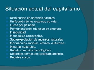 Situación actual del capitalismo
   Disminución de servicios sociales
   Unificación de los sistemas de vida.
   Lucha por petróleo.
   Permanencia de intereses de empresa.
   Inseguridad.
   Monopolios comerciales.
   Sobreexplotación de recursos naturales.
   Movimientos sociales, étnicos, culturales.
   Minorías culturales.
   Rápidos cambios tecnológicos.
   Diferentes formas de expresión artística.
   Debates éticos.
 