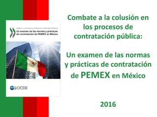 Combate a la colusión en
los procesos de
contratación pública:
Un examen de las normas
y prácticas de contratación
de PEMEX en México
2016
 