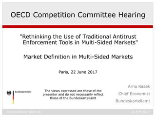 www.bundeskartellamt.de 22 June 2017
Chief Economist
Bundeskartellamt
OECD Competition Committee Hearing
"Rethinking the Use of Traditional Antitrust
Enforcement Tools in Multi-Sided Markets"
Market Definition in Multi-Sided Markets
Paris, 22 June 2017
Arno Rasek
The views expressed are those of the
presenter and do not necessarily reflect
those of the Bundeskartellamt
 