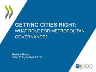 GETTING CITIES RIGHT:
WHAT ROLE FOR METROPOLITAN
GOVERNANCE?
Marissa Plouin
Urban Policy Analyst, OECD
 