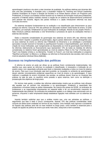 aprendizagem positivos e de atrair e reter docentes de qualidade. As políticas relativas aos docentes têm
sido uma das prioridades: A Austrália criou o Australian Institute for Teaching and School Leadership
(Instituto Australiano do Ensino e Direção de Escolas) e os Países Baixos criaram um Programa para
Professores. A França e os Estados Unidos focaram‑se na melhoria da formação inicial para professores,
enquanto a Finlândia adotou medidas visando a criação de um sistema de desenvolvimento profissional
para pessoal não docente. Alguns dos países nórdicos e o Japão introduziram reformas nos seus
currículos de ensino.
Os sistemas escolares fundamentam‑se na avaliação e na classificação para direcionarem os seus
esforços de reforma. Cerca de 14% das políticas em discussão incidiram nesta faceta do ensino. O Chile
e o México, por exemplo, fortaleceram as suas instituições de avaliação. Através do seu projeto VALES, a
Itália introduziu políticas destinadas a criar ferramentas e processos de apoio às avaliações internas e
externas das escolas.
Dada a crescente complexidade da governação dos sistemas de ensino (9% das reformas deste
conjunto dizem respeito a questões de governação), alguns países elaboraram visões abrangentes para
os seus sistemas de ensino (a reforma das Folkeskole na Dinamarca e as estratégias e prioridades
aprovadas à escala nacional no Canadá) ou aperfeiçoaram funções e responsabilidades, quer através da
criação de novas instituições, quer reorganizando as disposições ao nível da governação local (Estónia).
As reformas relativamente ao financiamento (que representam 12% de todas as medidas de reforma
consideradas no relatório) foram generalizadas ao nível do sistema (“Race to the Top” (“Corrida para o
Topo”) nos Estados Unidos e, na Alemanha, “Investir no Futuro”), ao nível das instituições (o programa
“Dignificar as Escolas” no México e, na Bélgica, as reformas no financiamento das escolas), bem como ao
nível do estudante individual (Nova Zelândia).
Sucesso na implementação das políticas
A reforma do ensino só pode ser eficaz se as políticas forem corretamente implementadas. Isto
significa que, para apoiar as reformas na avaliação e classificação, é necessária a instituição de um
quadro coeso, com capacidade suficiente para fazer e interpretar avaliações a todos os níveis do sistema
de ensino. Para que a sua introdução seja bem‑sucedida, as inovações no ambiente de aprendizagem
devem abordar concretamente problemas específicos ao nível do ensino e da aprendizagem. E para
melhorar a qualidade do ensino ministrado nas escolas, as políticas devem focar‑se na mudança das
práticas na sala de aula, no equilíbrio entre pressão e apoio externos, bem como na definição e
prossecução dos objetivos de longo prazo.
Em termos mais gerais, a análise das reformas selecionadas mostra que as políticas mais eficazes
são aquelas que se centram nos estudantes e na aprendizagem, fortalecem a capacidade dos
professores e envolvem todas as partes interessadas. Na maioria dos países da OCDE, os sindicatos de
professores e as organizações empresariais em especial estão a ter um envolvimento crescente na
implementação das políticas. Os sindicatos de professores apelam a um diálogo mais estruturado com os
governos, enquanto o setor empresarial deseja estabelecer ligações mais estreitas com os sistemas de
ensino.
Importa também sublinhar aqui que a análise mostra que, uma vez adotadas as políticas, o
seguimento que lhes é dado é pouco consequente. Apenas 10% das políticas consideradas neste
conjunto de dados foram avaliadas em termos do seu impacto. Uma medição mais rigorosa e consistente
do impacto das políticas será não só mais rentável no longo prazo, como também é essencial para a
criação de opções de política de ensino que serão mais úteis, exequíveis e bem‑sucedidas.
EDUCATION POLICY OUTLOOK 2015 - ISBN 978-92-64-225442 © OECD 2015
 