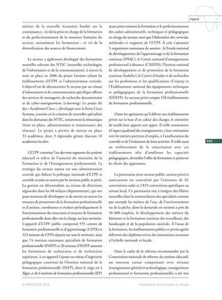 Perspectives économiques en Afrique© BAfD/OCDE 2008
141
Algérie
métiers de la nouvelle économie fondée sur la
connaissance ; iii) de la prise en charge de la formation
et du perfectionnement de la ressource humaine du
secteur, notamment les formateurs ; et iv) de la
diversification des sources de financement.
Le secteur a également développé des formations
nouvelles relevant des NTIC (nouvelles technologies
de l’information et de la communication), à travers la
mise en place en 2006 du projet Intranet reliant les
établissements d’ETPF et l’administration centrale.
L’objectif est de déconcentrer le secteur par un réseau
d’information et de communication spécifique offrant
des services de messagerie, de recherche documentaire
et de cyber-enseignement (e-learning). Le projet dit
des « Académies Cisco », développé avec la firme Cisco
Systems, consiste en la création de nouvelles spécialités
dans les domaines des NTIC, notamment la réseautique
(mise en place, administration et maintenance des
réseaux). Le projet a permis de mettre en place
33 académies, dont 3 régionales gérant chacune 10
académies locales.
L’ETPF constitue l’un des trois segments du système
éducatif et relève de l’autorité du ministère de la
Formation et de l’Enseignement professionnels. La
stratégie du secteur repose sur une administration
centrale qui élabore la politique nationale d’ETPF et
contrôle sa mise en œuvre par les secteurs public et privé.
La gestion est décentralisée au niveau de directions
régionales dans les 48 wilayas (départements), qui ont
pour missions de développer et de mettre en œuvre les
mesures de promotion de la formation professionnelle
et d’animer, coordonner et évaluer périodiquement le
fonctionnement des structures et moyens de formation
professionnelle dont elles ont la charge sur leur territoire.
L’appareil d’ETPF public comprend 555 centres de
formation professionnelle et d’apprentissage (CFPA) et
223 annexes de CFPA répartis sur tout le territoire, ainsi
que 74 instituts nationaux spécialisés de formation
professionnelle (INSFP) et 20 annexes d’INSFP assurant
les formations de techniciens et de techniciens
supérieurs; à cet appareil s’ajoute un réseau d’ingénierie
pédagogique constitué de l’Institut national de la
formation professionnelle (INFP), dont le siège est à
Alger, et de 6 instituts de formation professionnelle (IFP)
ayant pour missions la formation et le perfectionnement
des cadres administratifs, techniques et pédagogiques
en charge du secteur, ainsi que l’élaboration des curricula,
méthodes et supports de l’ETPF. À cela s’ajoutent
5 organismes nationaux de soutien : le Fonds national
de développement de l’apprentissage et de la formation
continue (FNAC), le Centre national d’enseignement
professionnel à distance (CNEPD), l’Institut national
de développement et de promotion de la formation
continue (Indefoc), le Centre d’études et de recherches
sur les professions et les qualifications (Cerpeq) et
l’Établissement national des équipements techniques
et pédagogiques de la formation professionnelle
(ENEFP). Le secteur privé compte 528 établissements
de formation professionnelle.
Outre les agréments qu’il délivre aux établissements
privés sur la base d’un cahier des charges, le ministère
de tutelle leur apporte son appui. Il veille notamment
à l’aspect qualitatif des enseignements, à leur orientation
vers les métiers porteurs d’emploi, à l’amélioration du
contrôle et de l’évaluation de leurs activités. Il veille aussi
au renforcement de la concertation avec ces
établissements afin d’améliorer les capacités
pédagogiques, diversifier l’offre de formation et préserver
les droits des apprenants.
Le partenariat entre secteur public, secteur privé et
associations est concrétisé par l’existence de 81
conventions cadre et 2 833 conventions spécifiques au
niveau local. Ce partenariat vise à intégrer des filières
nouvelles dans la nomenclature des spécialités comme
par exemple les métiers de l’eau, de l’environnement
ou de la pêche, dont la demande est estimée à près de
30 000 emplois, le développement des métiers du
bâtiment et la formation continue des travailleurs, des
handicapés et de la population carcérale. À l’issue de
la formation, les établissements publics et privés agréés
délivrent des diplômes et/ou des attestations reconnus
à l’échelle nationale et locale.
Dans le cadre de la réforme recommandée par la
Commission nationale de réforme du système éducatif,
un nouveau cursus comprenant trois niveaux
(enseignement général et technologique, enseignement
professionnel et formation professionnelle) a été mis
 