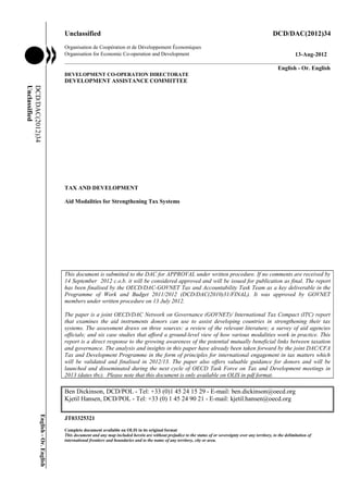 Unclassified                                                                                                        DCD/DAC(2012)34
                                    Organisation de Coopération et de Développement Économiques
                                    Organisation for Economic Co-operation and Development                          13-Aug-2012
                                    ___________________________________________________________________________________________
                                                                                                             English - Or. English
                                    DEVELOPMENT CO-OPERATION DIRECTORATE
                                    DEVELOPMENT ASSISTANCE COMMITTEE
Unclassified
DCD/DAC(2012)34




                                    TAX AND DEVELOPMENT

                                    Aid Modalities for Strengthening Tax Systems




                                    This document is submitted to the DAC for APPROVAL under written procedure. If no comments are received by
                                    14 September 2012 c.o.b. it will be considered approved and will be issued for publication as final. The report
                                    has been finalised by the OECD/DAC-GOVNET Tax and Accountability Task Team as a key deliverable in the
                                    Programme of Work and Budget 2011/2012 (DCD/DAC(2010)31/FINAL). It was approved by GOVNET
                                    members under written procedure on 13 July 2012.

                                    The paper is a joint OECD/DAC Network on Governance (GOVNET)/ International Tax Compact (ITC) report
                                    that examines the aid instruments donors can use to assist developing countries in strengthening their tax
                                    systems. The assessment draws on three sources: a review of the relevant literature; a survey of aid agencies
                                    officials; and six case studies that afford a ground-level view of how various modalities work in practice. This
                                    report is a direct response to the growing awareness of the potential mutually beneficial links between taxation
                                    and governance. The analysis and insights in this paper have already been taken forward by the joint DAC/CFA
                                    Tax and Development Programme in the form of principles for international engagement in tax matters which
                                    will be validated and finalised in 2012/13. The paper also offers valuable guidance for donors and will be
                                    launched and disseminated during the next cycle of OECD Task Force on Tax and Development meetings in
                                    2013 (dates tbc). Please note that this document is only available on OLIS in pdf format.

                                    Ben Dickinson, DCD/POL - Tel: +33 (0)1 45 24 15 29 - E-mail: ben.dickinson@oecd.org
                                    Kjetil Hansen, DCD/POL - Tel: +33 (0) 1 45 24 90 21 - E-mail: kjetil.hansen@oecd.org
            English - Or. English




                                    JT03325321
                                    Complete document available on OLIS in its original format
                                    This document and any map included herein are without prejudice to the status of or sovereignty over any territory, to the delimitation of
                                    international frontiers and boundaries and to the name of any territory, city or area.
 