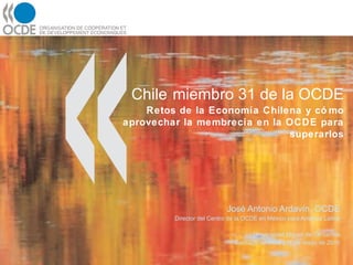 Chile   miembro 31 de la OCDE Retos de la Economía Chilena y cómo aprovechar la membrecía en la OCDE para superarlos José Antonio Ardavín, OCDE Director del Centro de la OCDE en México para América Latina Universidad Miguel de Cervantes Santiago de Chile | 17 de mayo de 2010 