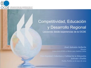 Competitividad, Educación
   y Desarrollo Regional
   Lecciones desde experiencias de la OCDE




                             José Antonio Ardavín
                                                    Director
             Centro de la OCDE en México para América Latina


 Foro Equidad, Cobertura y Calidad de la Educación
                                 Actívate x Puebla
                          Puebla, Puebla| 30 de mayo de 2009
 