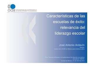 Características de las
    escuelas de éxito:
         relevancia del
     liderazgo escolar

                      José Antonio Ardavín
                                                     Director
              Centro de la OCDE en México para América Latina




Foro “Nuevos enfoques y competencias en la dirección de centros
                                            educativos” IIDEAC
                         Ciudad de México | 16 de Abril de 2010
 