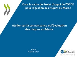 Rabat
4 Mars 2017
Atelier sur la connaissance et l’évaluation
des risques au Maroc
Dans le cadre du Projet d’appui de l’OCDE
pour la gestion des risques au Maroc
 