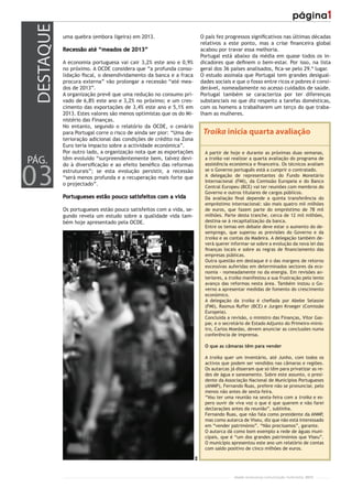 DESTAQUE
            uma quebra (embora ligeira) em 2013.                           O país fez progressos signiﬁcativos nas últimas décadas
                                                                           relativos a este ponto, mas a crise ﬁnanceira global
            Recessão até “meados de 2013”                                  acabou por travar essa melhoria.
                                                                           Portugal está abaixo da média em quase todos os in-
            A economia portuguesa vai cair 3,2% este ano e 0,9%            dicadores que deﬁnem o bem-estar. Por isso, na lista
            no próximo. A OCDE considera que “a profunda conso-            geral dos 36 países analisados, ﬁca-se pelo 29.º lugar.
            lidação ﬁscal, o desendividamento da banca e a fraca           O estudo assinala que Portugal tem grandes desigual-
            procura externa” vão prolongar a recessão “até mea-            dades sociais e que o fosso entre ricos e pobres é consi-
            dos de 2013”.                                                  derável, nomeadamente no acesso cuidados de saúde.
            A organização prevê que uma redução no consumo pri-            Portugal também se caracteriza por ter diferenças
            vado de 6,8% este ano e 3,2% no próximo; e um cres-            substanciais no que diz respeito a tarefas domésticas,
            cimento das exportações de 3,4% este ano e 5,1% em             com os homens a trabalharem um terço do que traba-
            2013. Estes valores são menos optimistas que os do Mi-         lham as mulheres.
            nistério das Finanças.
            No entanto, segundo o relatório da OCDE, o cenário
            para Portugal corre o risco de ainda ser pior: “Uma de-         Troika inicia quarta avaliação
            terioração adicional das condições de crédito na Zona
            Euro teria impacto sobre a actividade económica”.
            Por outro lado, a organização nota que as exportações            A partir de hoje e durante as próximas duas semanas,
PÁG.        têm evoluído “surpreendentemente bem, talvez devi-
            do à diversiﬁcação e ao efeito benéﬁco das reformas
                                                                             a troika vai realizar a quarta avaliação do programa de
                                                                             assistência económica e ﬁnanceira. Os técnicos avaliam



03          estruturais”; se esta evolução persistir, a recessão             se o Governo português está a cumprir o contratado.
            “será menos profunda e a recuperação mais forte que              A delegação de representantes do Fundo Monetário
                                                                             Internacional (FMI), da Comissão Europeia e do Banco
            o projectado”.
                                                                             Central Europeu (BCE) vai ter reuniões com membros do
                                                                             Governo e outros titulares de cargos públicos.
            Portugueses estão pouco satisfeitos com a vida                   Da avaliação ﬁnal depende a quinta transferência do
                                                                             empréstimo internacional: são mais quatro mil milhões
            Os portugueses estão pouco satisfeitos com a vida, se-           de euros, que fazem parte do empréstimo de 78 mil
            gundo revela um estudo sobre a qualidade vida tam-               milhões. Parte desta tranche, cerca de 12 mil milhões,
            bém hoje apresentado pela OCDE.                                  destina-se à recapitalização da banca.
                                                                             Entre os temas em debate deve estar o aumento do de-
                                                                             semprego, que superou as previsões do Governo e da
                                                                             troika e as contas da Madeira. A delegação também de-
                                                                             verá querer informar-se sobre a evolução da nova lei das
                                                                             ﬁnanças locais e sobre as regras de ﬁnanciamento das
                                                                             empresas públicas.
                                                                             Outra questão em destaque é o das margens de retorno
                                                                             excessivas auferidas em determinados sectores da eco-
                                                                             nomia - nomeadamente no da energia. Em revisões an-
                                                                             teriores, a troika manifestou a sua frustração pelo lento
                                                                             avanço das reformas nesta área. Também instou o Go-
                                                                             verno a apresentar medidas de fomento do crescimento
                                                                             económico.
                                                                             A delegação da troika é cheﬁada por Abebe Selassie
                                                                             (FMI), Rasmus Ruffer (BCE) e Jurgen Kroeger (Comissão
                                                                             Europeia).
                                                                             Concluída a revisão, o ministro das Finanças, Vítor Gas-
                                                                             par, e o secretário de Estado Adjunto do Primeiro-minis-
                                                                             tro, Carlos Moedas, devem anunciar as conclusões numa
                                                                             conferência de imprensa.

                                                                             O que as câmaras têm para vender

                                                                             A troika quer um inventário, até Junho, com todos os
                                                                             activos que podem ser vendidos nas câmaras e regiões.
                                                                             Os autarcas já disseram que só têm para privatizar as re-
                                                                             des de água e saneamento. Sobre este assunto, o presi-
                                                                             dente da Associação Nacional de Municípios Portugueses
                                                                             (ANMP), Fernando Ruas, prefere não se pronunciar, pelo
                                                                             menos não antes de sexta-feira.
                                                                             “Vou ter uma reunião na sexta-feira com a troika e es-
                                                                             pero ouvir de viva voz o que é que querem e não farei
                                                                             declarações antes da reunião”, sublinha.
                                                                             Fernando Ruas, que não fala como presidente da ANMP,
                                                                             mas como autarca de Viseu, diz que não está interessado
                                                                             em “vender património”. “Não precisamos”, garante.
                                                                             O autarca dá como bom exemplo a rede de águas muni-
                                                                             cipais, que é “um dos grandes patrimónios que Viseu”.
                                                                             O município apresentou este ano um relatório de contas
                                                                             com saldo positivo de cinco milhões de euros.
                                                                      RR




                                                                                           r/com renascença comunicação multimédia, 2012
 