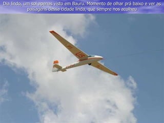 Dia lindo, um sol apenas visto em Bauru. Momento de olhar prá baixo e ver as
paisagens dessa cidade linda, que sempre nos acolheu
 