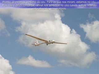 Pronto, já estamos pertinho do céu. Para os que nos miram, estamos no céu.
Mas não é difícil concordar, afinal nos sentimos no céu. Leves, soltos, voando
naturalmente, sem motores.
 