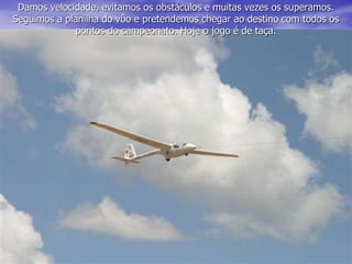 Damos velocidade, evitamos os obstáculos e muitas vezes os superamos.
Seguimos a planilha do vôo e pretendemos chegar ao destino com todos os
pontos do campeonato. Hoje o jogo é de taça.
 