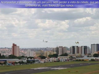 Acompanhar a decolagem de um parceiro, sem perder a vista da cidade, que se
apresenta ali, mais Bauru do que nunca.
 