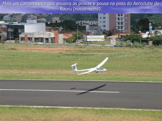 Mais um companheiro que encerra as provas e pousa na pista do Aeroclube de
Bauru (nosso ninho).
 
