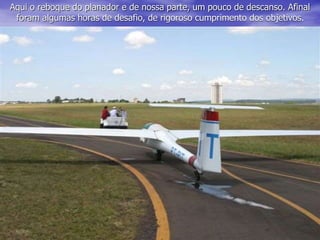 Aqui o reboque do planador e de nossa parte, um pouco de descanso. Afinal
foram algumas horas de desafio, de rigoroso cumprimento dos objetivos.
 