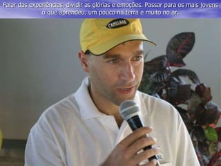 Falar das experiências, dividir as glórias e emoções. Passar para os mais jovens
o que aprendeu, um pouco na terra e muito no ar.
 