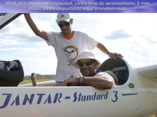 Afinal será uma disputa implacável, contra feras do aeromodelismo. E mais,
muitos jovens despontando e que prometem muito.
 