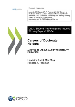 Please cite this paper as:
Auriol, L., M. Misu and R. A. Freeman (2013), “Careers of
Doctorate Holders: Analysis of Labour Market and Mobility
Indicators”, OECD Science, Technology and Industry Working
Papers, 2013/04, OECD Publishing.
http://dx.doi.org/10.1787/5k43nxgs289w-en
OECD Science, Technology and Industry
Working Papers 2013/04
Careers of Doctorate
Holders
ANALYSIS OF LABOUR MARKET AND MOBILITY
INDICATORS
Laudeline Auriol, Max Misu,
Rebecca A. Freeman
 