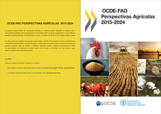 OCDE-FAO
Perspectivas Agrícolas
2015-2024
Organização das
Nações Unidas para
Alimentação e AgriculturaOCDE
OCDE-FAO PERSPECTIVAS AGRÍCOLAS 2015-2024
Conteúdo
Capítulo 2. Agricultura brasileira: Perspectivas e Desaﬁos
Mais detalhes do relatório estão disponíveis em inglês no site: http://dx.doi.org/10.1787/agr_outlook-2015-en
A vigésima primeira edição das Perspectivas Agrícolas, e a décima primeira elaborada em conjunto com a
Organização das Nações Unidas para Agricultura e Alimentação (FAO), apresenta projeções para o ano de 2024 dos
principais produtos agrícolas, biocombustíveis e peixes. O relatório de 2015 traz um capítulo sobre o Brasil.
Os preços reais dos produtos são projetados para retomar o declínio a longo prazo com base na tendência do
crescimento da produtividade e na baixa dos preços. O Brasil está pronto para se tornar o principal fornecedor de
produtos agrícolas capaz de atender a crescente demanda mundial, originada principalmente na Ásia.
As oportunidades de crescimento do Brasil existem para estender os benefícios aos mais pobres e para
reduzir a pressão sobre os recursos naturais
Informações adicionais também podem ser encontradas no link: www.agri-outlook.org
 