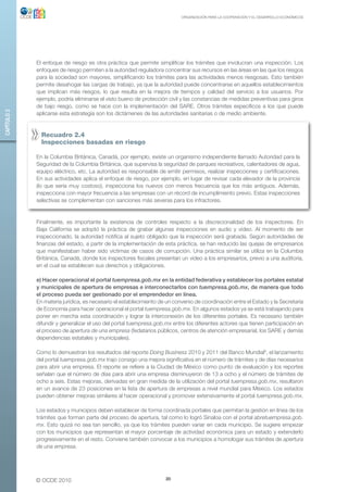 ORGANIZACIÓN PARA LA COOPERACIÓN Y EL DESARROLLO ECONÓMICOS




             El enfoque de riesgo es otra práctica que permite simplificar los trámites que involucran una inspección. Los
             enfoques de riesgo permiten a la autoridad reguladora concentrar sus recursos en las áreas en las que los riesgos
             para la sociedad son mayores, simplificando los trámites para las actividades menos riesgosas. Esto también
             permite desahogar las cargas de trabajo, ya que la autoridad puede concentrarse en aquellos establecimientos
             que implican más riesgos, lo que resulta en la mejora de tiempos y calidad del servicio a los usuarios. Por
             ejemplo, podría eliminarse el visto bueno de protección civil y las constancias de medidas preventivas para giros
             de bajo riesgo, como se hace con la implementación del SARE. Otros trámites específicos a los que puede
CAPÍTULO 2




             aplicarse esta estrategia son los dictámenes de las autoridades sanitarias o de medio ambiente.


               Recuadro 2.4
               inspecciones basadas en riesgo

             En la Columbia Británica, Canadá, por ejemplo, existe un organismo independiente llamado Autoridad para la
             Seguridad de la Columbia Británica, que supervisa la seguridad de parques recreativos, calentadores de agua,
             equipo eléctrico, etc. La autoridad es responsable de emitir permisos, realizar inspecciones y certificaciones.
             En sus actividades aplica el enfoque de riesgo, por ejemplo, en lugar de revisar cada elevador de la provincia
             (lo que sería muy costoso), inspecciona los nuevos con menos frecuencia que los más antiguos. Además,
             inspecciona con mayor frecuencia a las empresas con un récord de incumplimiento previo. Estas inspecciones
             selectivas se complementan con sanciones más severas para los infractores.


             Finalmente, es importante la existencia de controles respecto a la discrecionalidad de los inspectores. En
             Baja California se adoptó la práctica de grabar algunas inspecciones en audio y video. Al momento de ser
             inspeccionado, la autoridad notifica al sujeto obligado que la inspección será grabada. Según autoridades de
             finanzas del estado, a partir de la implementación de esta práctica, se han reducido las quejas de empresarios
             que manifestaban haber sido víctimas de casos de corrupción. Una práctica similar se utiliza en la Columbia
             Británica, Canadá, donde los inspectores fiscales presentan un video a los empresarios, previo a una auditoría,
             en el cual se establecen sus derechos y obligaciones.

             e) Hacer operacional el portal tuempresa.gob.mx en la entidad federativa y establecer los portales estatal
             y municipales de apertura de empresas e interconectarlos con tuempresa.gob.mx, de manera que todo
             el proceso pueda ser gestionado por el emprendedor en línea.
             En materia jurídica, es necesario el establecimiento de un convenio de coordinación entre el Estado y la Secretaría
             de Economía para hacer operacional el portal tuempresa.gob.mx. En algunos estados ya se está trabajando para
             poner en marcha esta coordinación y lograr la interconexión de los diferentes portales. Es necesario también
             difundir y generalizar el uso del portal tuempresa.gob.mx entre los diferentes actores que tienen participación en
             el proceso de apertura de una empresa (fedatarios públicos, centros de atención empresarial, los SARE y demás
             dependencias estatales y municipales).

             Como lo demuestran los resultados del reporte Doing Business 2010 y 2011 del Banco Mundial9, el lanzamiento
             del portal tuempresa.gob.mx trajo consigo una mejora significativa en el número de trámites y de días necesarios
             para abrir una empresa. El reporte se refiere a la Ciudad de México como punto de evaluación y los reportes
             señalan que el número de días para abrir una empresa disminuyeron de 13 a ocho y el número de trámites de
             ocho a seis. Estas mejoras, derivadas en gran medida de la utilización del portal tuempresa.gob.mx, resultaron
             en un avance de 23 posiciones en la lista de apertura de empresas a nivel mundial para México. Los estados
             pueden obtener mejoras similares al hacer operacional y promover extensivamente el portal tuempresa.gob.mx.

             Los estados y municipios deben establecer de forma coordinada portales que permitan la gestión en línea de los
             trámites que forman parte del proceso de apertura, tal como lo logró Sinaloa con el portal abretuempresa.gob.
             mx. Esto quizá no sea tan sencillo, ya que los trámites pueden variar en cada municipio. Se sugiere empezar
             con los municipios que representan el mayor porcentaje de actividad económica para un estado y extenderlo
             progresivamente en el resto. Conviene también convocar a los municipios a homologar sus trámites de apertura
             de una empresa.




             © OCDE 2010                                            20
 