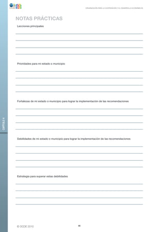 ORGANIZACIÓN PARA LA COOPERACIÓN Y EL DESARROLLO ECONÓMICOS




             NOTAS PRÁCTICAS
             Lecciones principales




             Prioridades para mi estado o municipio




             Fortalezas de mi estado o municipio para lograr la implementación de las recomendaciones
CAPÍTULO 4




             Debilidades de mi estado o municipio para lograr la implementación de las recomendaciones




             Estrategia para superar estas debilidades




             © OCDE 2010                                     46
 