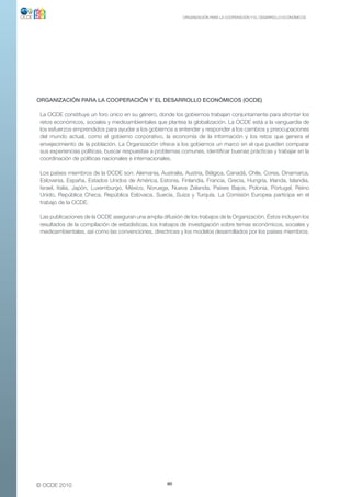 ORGANIZACIÓN PARA LA COOPERACIÓN Y EL DESARROLLO ECONÓMICOS




oRGANIZACIÓN PARA LA CooPERACIÓN Y EL DEsARRoLLo ECoNÓMICos (oCDE)

 La OCDE constituye un foro único en su género, donde los gobiernos trabajan conjuntamente para afrontar los
 retos económicos, sociales y medioambientales que plantea la globalización. La OCDE está a la vanguardia de
 los esfuerzos emprendidos para ayudar a los gobiernos a entender y responder a los cambios y preocupaciones
 del mundo actual, como el gobierno corporativo, la economía de la información y los retos que genera el
 envejecimiento de la población. La Organización ofrece a los gobiernos un marco en el que pueden comparar
 sus experiencias políticas, buscar respuestas a problemas comunes, identificar buenas prácticas y trabajar en la
 coordinación de políticas nacionales e internacionales.

 Los países miembros de la OCDE son: Alemania, Australia, Austria, Bélgica, Canadá, Chile, Corea, Dinamarca,
 Eslovenia, España, Estados Unidos de América, Estonia, Finlandia, Francia, Grecia, Hungría, Irlanda, Islandia,
 Israel, Italia, Japón, Luxemburgo, México, Noruega, Nueva Zelanda, Países Bajos, Polonia, Portugal, Reino
 Unido, República Checa, República Eslovaca, Suecia, Suiza y Turquía. La Comisión Europea participa en el
 trabajo de la OCDE.

 Las publicaciones de la OCDE aseguran una amplia difusión de los trabajos de la Organización. Éstos incluyen los
 resultados de la compilación de estadísticas, los trabajos de investigación sobre temas económicos, sociales y
 medioambientales, así como las convenciones, directrices y los modelos desarrollados por los países miembros.




© OCDE 2010                                          80
 