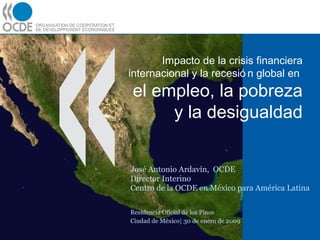 Impacto de la crisis financiera internacional y la recesión global en  el empleo, la pobreza y la desigualdad José Antonio Ardavín,  OCDE Director Interino Centro de la OCDE en México para América Latina Residencia Oficial de los Pinos Ciudad de México| 30 de enero de 2009 