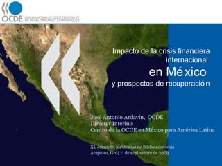 Impacto de la crisis financiera internacional  en México  y prospectos de recuperación José Antonio Ardavín,  OCDE Director Interino Centro de la OCDE en México para América Latina XL Jornadas Mexicanas de Biblioteconomía    Acapulco, Gro| 11 de septiembre de 2009 