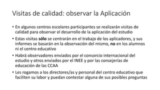 Visitas de calidad: observar la Aplicación
• En algunos centros escolares participantes se realizarán visitas de
calidad para observar el desarrollo de la aplicación del estudio
• Estas visitas sólo se centrarán en el trabajo de los aplicadores, y sus
informes se basarán en la observación del mismo, no en los alumnos
ni el centro educativo
• Habrá observadores enviados por el consorcio internacional del
estudio y otros enviados por el INEE y por las consejerías de
educación de las CCAA
• Les rogamos a los directores/as y personal del centro educativo que
faciliten su labor y puedan contestar alguna de sus posibles preguntas
 