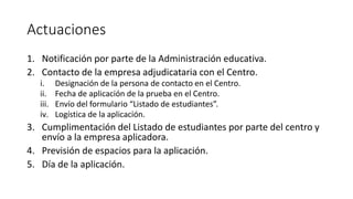 Actuaciones
1. Notificación por parte de la Administración educativa.
2. Contacto de la empresa adjudicataria con el Centro.
i. Designación de la persona de contacto en el Centro.
ii. Fecha de aplicación de la prueba en el Centro.
iii. Envío del formulario “Listado de estudiantes”.
iv. Logística de la aplicación.
3. Cumplimentación del Listado de estudiantes por parte del centro y
envío a la empresa aplicadora.
4. Previsión de espacios para la aplicación.
5. Día de la aplicación.
 
