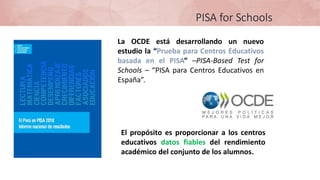 La OCDE está desarrollando un nuevo
estudio la “Prueba para Centros Educativos
basada en el PISA” –PISA-Based Test for
Schools – “PISA para Centros Educativos en
España”.
PISA for Schools
El propósito es proporcionar a los centros
educativos datos fiables del rendimiento
académico del conjunto de los alumnos.
 