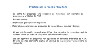 Prácticas de la Prueba PISA 2022
La OCDE ha preparado una colección de materiales con ejemplos de
preguntas y unidades de PISA
Hay dos partes:
• Información general sobre la prueba
• Materiales con ejemplos de preguntas de matemáticas, ciencias y lectura
Al leer la información general sobre PISA y los ejemplos de preguntas, podrás
conocer mejor los tipos de preguntas incluidos en el estudio
Los seis ejemplos de preguntas han aparecido en ediciones anteriores de PISA.
El texto que los acompaña explica el objetivo de la pregunta y proporciona la
respuesta
 