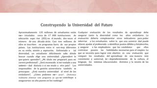 Construyendo la Universidad del Futuro
Aproximadamente 135 millones de estudiantes están
ma— triculados cerca de 17 000 instituciones de
educación supe- rior (IES) en el mundo, dos veces el
número de una década atrás. Casi tres millones de
ellos se inscriben en programas fuera de sus propios
países. Las instituciones entre sí son muy diferentes
en su estilo, misión y aspiración. Enfrentado a tal
diversidad, un estudiante difícilmente sabe dónde
buscar cuando elige una universidad: ¿Aprenderé lo
que quiero aprender?, ¿Mi título me preparará para mi
carrera profesional?, ¿Será reconocido si me traslado a una
universi— dad distinta o si me mudo a otro país? Los
responsables de la gestión universitaria también se
preocupan: ¿Está nuestra universidad al nivel de los
estándares?, ¿Cómo podemos me— jorar?, (Debemos
realmente eliminar este prograrria ya que no contribuye a
asegurarnos un alto puesto en los rankings?
Cualquier evaluación de los resultados de aprendizaje debe
asegurar tanto la diversidad como los altos estándares. La
evaluación debería complementar otros inilicadores para poder
inforrriar a los estudiantes sobre lo que una universi- dad puede
ofrecer, ayudar al profesorado a identificar puntos débiles y fortalecerlos,
y asegurar a los empleadores que los candidatos que ellos
contratan poseen las habilidades necesarias para el empleo. Lo
que se necesita para lograr este objetivo es una evaluación que
compare los resultados del aprendizaje de una manera más
consistente y universal, in— dependientemente de la cultura, el
lenguaje, los sistemas educacionales distintos y la misión de las
universidades.
 